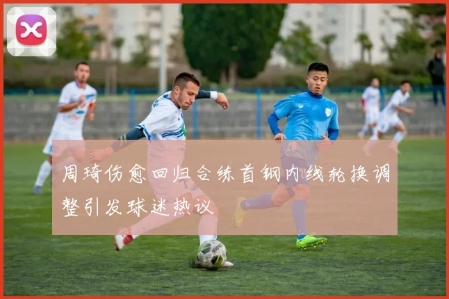 周琦伤愈回归合练首钢内线轮换调整引发球迷热议