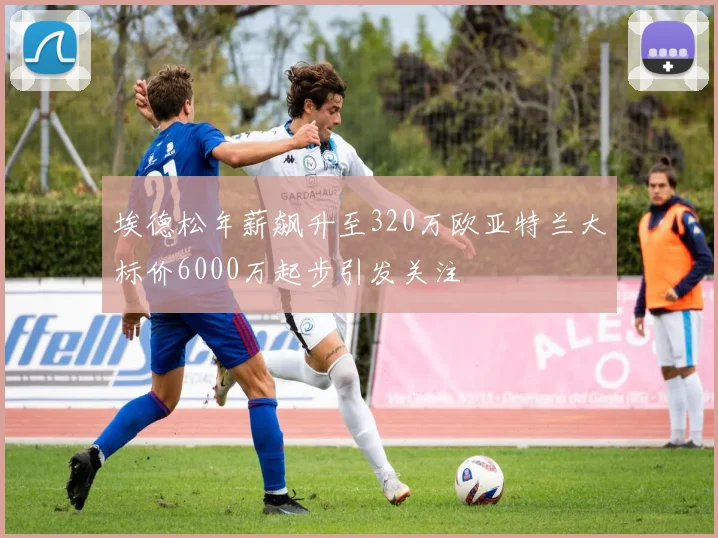 埃德松年薪飙升至320万欧亚特兰大标价6000万起步引发关注