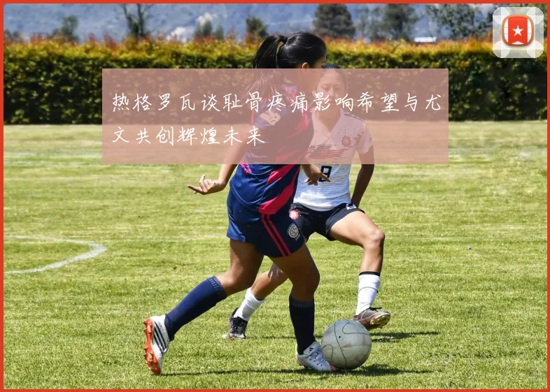 热格罗瓦谈耻骨疼痛影响希望与尤文共创辉煌未来