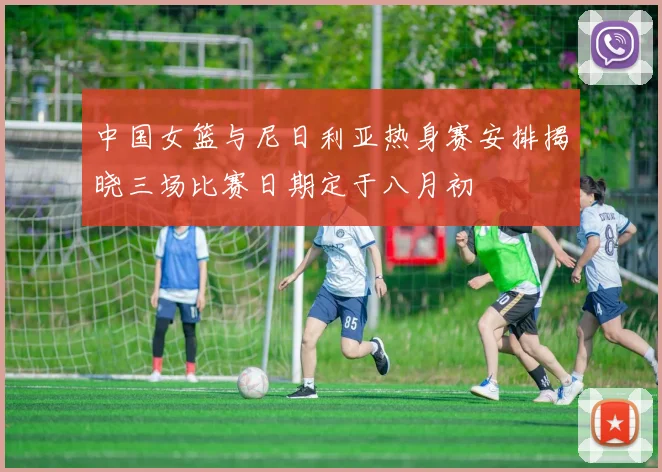中国女篮与尼日利亚热身赛安排揭晓三场比赛日期定于八月初