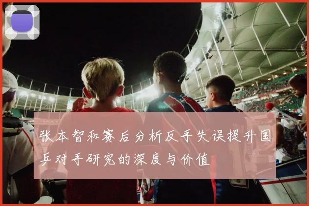 张本智和赛后分析反手失误提升国乒对手研究的深度与价值