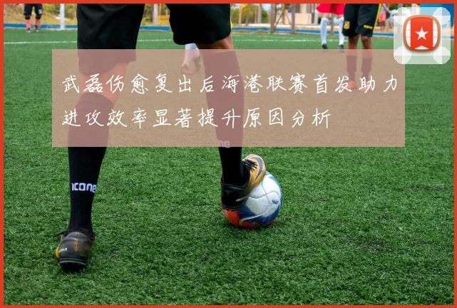 武磊伤愈复出后海港联赛首发助力进攻效率显著提升原因分析