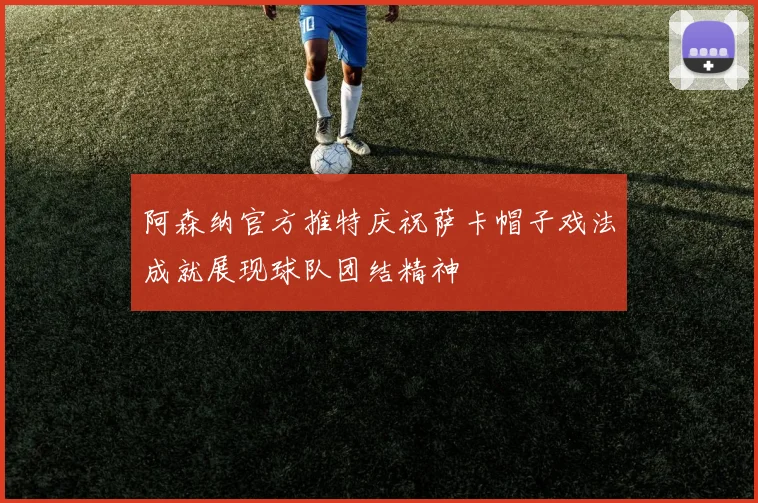 阿森纳官方推特庆祝萨卡帽子戏法成就展现球队团结精神